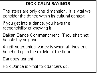 Text Box: DICK CRUM SAYINGS
The steps are only one dimension.  It is vital we consider the dance within its cultural context.
If you get into a dance, you have the responsibility of knowing it.
Balkan Dance Commandment:  Thou shalt not hassle thy neighbor.
An ethnographical vortex is when all lines end bunched up in the middle of the floor.
Earlobes upright!
Folk Dance is what folk dancers do.
